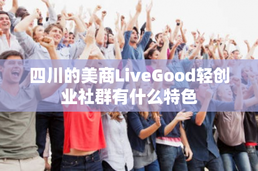 四川的美商LiveGood轻创业社群有什么特色